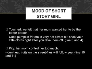  Touched: we felt that her mom wanted her to be the
better person.
- Cook pumpkin fritters in very hot sweet oil; soak your
little cloths right after you take them off. (line 3 and 4)
 Pity: her mom control her too much.
- don’t eat fruits on the street-flies will follow you. (line 10
and 11)
MOOD OF SHORT
STORY GIRL
 