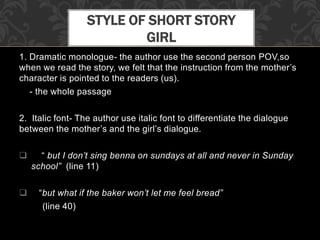 1. Dramatic monologue- the author use the second person POV,so
when we read the story, we felt that the instruction from the mother’s
character is pointed to the readers (us).
- the whole passage
2. Italic font- The author use italic font to differentiate the dialogue
between the mother’s and the girl’s dialogue.
 “ but I don’t sing benna on sundays at all and never in Sunday
school” (line 11)
 “but what if the baker won’t let me feel bread”
(line 40)
STYLE OF SHORT STORY
GIRL
 