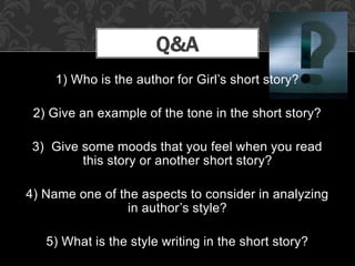 1) Who is the author for Girl’s short story?
2) Give an example of the tone in the short story?
3) Give some moods that you feel when you read
this story or another short story?
4) Name one of the aspects to consider in analyzing
in author’s style?
5) What is the style writing in the short story?
Q&A
 