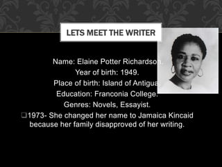 Name: Elaine Potter Richardson.
Year of birth: 1949.
Place of birth: Island of Antigua.
Education: Franconia College.
Genres: Novels, Essayist.
1973- She changed her name to Jamaica Kincaid
because her family disapproved of her writing.
LETS MEET THE WRITER
 