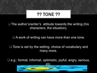  The author’s/writer’s attitude towards the writing (his
characters, the situation).
 A work of writing can have more than one tone.
 Tone is set by the setting, choice of vocabulary and
many more.
 e.g : formal, informal, optimistic, joyful, angry, serious,
etc.
?? TONE ??
 