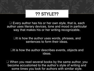 Every author has his or her own style, that is, each
author uses literary devices, tone and mood in particular
way that makes his or her writing recognizable.
It is how the author uses words, phrases, and
sentences to form their ideas.
It is how the author describes events, objects and
ideas.
 When you read several books by the same author, you
become accustomed to the author’s style of writing and
some times you look for authors with similar style.
?? STYLE??
 