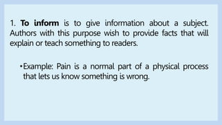 1. To inform is to give information about a subject.
Authors with this purpose wish to provide facts that will
explain or teach something to readers.
•Example: Pain is a normal part of a physical process
that lets us know something is wrong.
 