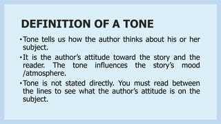 DEFINITION OF A TONE
•Tone tells us how the author thinks about his or her
subject.
•It is the author’s attitude toward the story and the
reader. The tone influences the story’s mood
/atmosphere.
•Tone is not stated directly. You must read between
the lines to see what the author’s attitude is on the
subject.
 