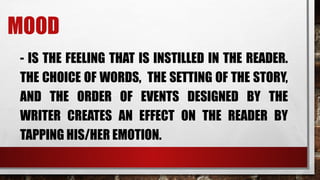 MOOD
- IS THE FEELING THAT IS INSTILLED IN THE READER.
THE CHOICE OF WORDS, THE SETTING OF THE STORY,
AND THE ORDER OF EVENTS DESIGNED BY THE
WRITER CREATES AN EFFECT ON THE READER BY
TAPPING HIS/HER EMOTION.
 