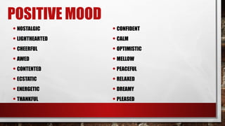 POSITIVE MOOD
•NOSTALGIC
•LIGHTHEARTED
•CHEERFUL
•AWED
•CONTENTED
•ECSTATIC
•ENERGETIC
•THANKFUL
•CONFIDENT
•CALM
•OPTIMISTIC
•MELLOW
•PEACEFUL
•RELAXED
•DREAMY
•PLEASED
 
