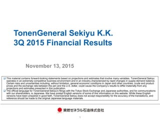 TonenGeneral Sekiyu K.K.
3Q 2015 Financial Results
November 13, 2015
1
 This material contains forward-looking statements based on projections and estimates that involve many variables. TonenGeneral Sekiyu
operates in an extremely competitive business environment and in an industry characterized by rapid changes in supply-demand balance.
Certain risks and uncertainties including, without limitation, general economic conditions in Japan and other countries, crude and product
prices and the exchange rate between the yen and the U.S. dollar, could cause the Company’s results to differ materially from any
projections and estimates presented in this publication.
 The official language for TonenGeneral Sekiyu's filings with the Tokyo Stock Exchange and Japanese authorities, and for communications
with our shareholders, is Japanese. We have posted English versions of some of this information on this website. While these English
versions have been prepared in good faith, TonenGeneral Sekiyu does not accept responsibility for the accuracy of the translations, and
reference should be made to the original Japanese language materials.
 
