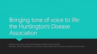 Bringing tone of voice to life:
the Huntington's Disease
Association
• Beth Taylor, former Senior Communications Manager, Huntington’s Disease Association
• Katie Brewin, freelance Public Relations, Communications Projects Manager, Editor & Copywriter at Katie Brewin Communications
 