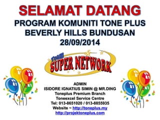 PROGRAM KOMUNITI TONE PLUS 
BEVERLY HILLS BUNDUSAN 
28/09/2014 
ADMIN 
ISIDORE IGNATIUS SIMIN @ MR.DING 
Toneplus Premium Branch 
Toneexcel Service Centre 
Tel: 013-8651020 / 013-8855935 
Website ~ http://toneplus.my 
http://projektoneplus.com 
 