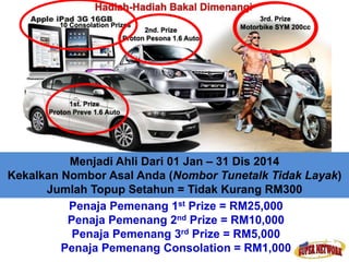 Menjadi Ahli Dari 01 Jan – 31 Dis 2014 
Kekalkan Nombor Asal Anda (Nombor Tunetalk Tidak Layak) 
Jumlah Topup Setahun = Tidak Kurang RM300 
Penaja Pemenang 1st Prize = RM25,000 
Penaja Pemenang 2nd Prize = RM10,000 
Penaja Pemenang 3rd Prize = RM5,000 
Penaja Pemenang Consolation = RM1,000 
 