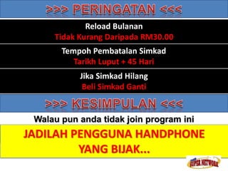 Reload Bulanan 
Tidak Kurang Daripada RM30.00 
Tempoh Pembatalan Simkad 
Tarikh Luput + 45 Hari 
Pembayaran Komisen 
Jika Simkad Hilang 
Beli Simkad Ganti 
Setiap 25hb. (Caj Bank RM3.00 Dikenakan) 
Walau pun anda tidak join program ini 
ANDA JADILAH MASIH PENGGUNA TOPUP HANDPHONE HANDPHONE 
ANDA 
YANG BIJAK... 
 