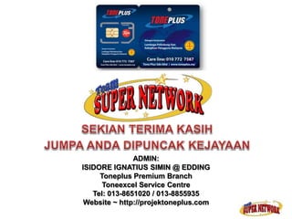 ADMIN: 
ISIDORE IGNATIUS SIMIN @ EDDING 
Toneplus Premium Branch 
Toneexcel Service Centre 
Tel: 013-8651020 / 013-8855935 
Website ~ http://projektoneplus.com 
 