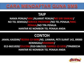 TAIP 
NAMA PENUH/NRIC/ALAMAT PENUH/NO SIRI SIMKAD/ 
NO TEL SEMASA/SERVICE PROVIDER/NO TEL PENAJA/NRIC 
PENAJA/NO TPA PENAJA 
HANTAR KE NOMBOR TEL PENAJA ANDA 
CONTOH 
JAMAL KASSIM/782356-12-5698/KG. LIAWAN, PETI SURAT 142, 89000 
KENINGAU/85028689/ 
013-8651020/CELCOM/010-5862323/689952-12-5235/TPA000234 
HANTAR KE NOMBOR TEL PENAJA ANDA 
