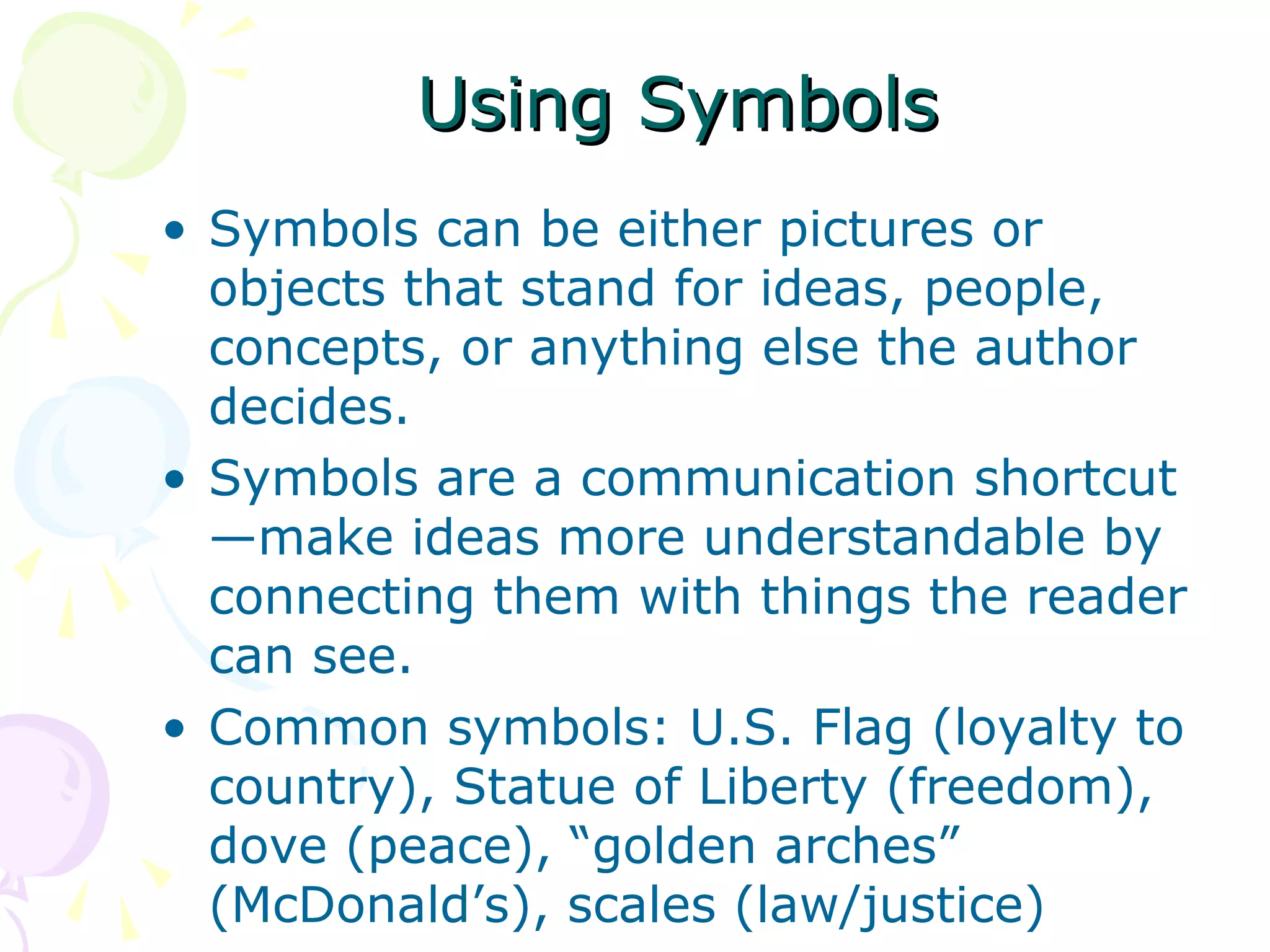 Using Symbols
• Symbols can be either pictures or
  objects that stand for ideas, people,
  concepts, or anything else the author
  decides.
• Symbols are a communication shortcut
  —make ideas more understandable by
  connecting them with things the reader
  can see.
• Common symbols: U.S. Flag (loyalty to
  country), Statue of Liberty (freedom),
  dove (peace), “golden arches”
  (McDonald’s), scales (law/justice)
 