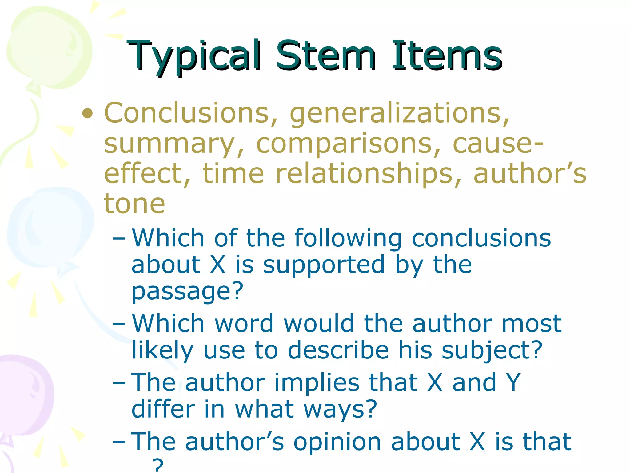 Typical Stem Items
• Conclusions, generalizations,
  summary, comparisons, cause-
  effect, time relationships, author’s
  tone
  – Which of the following conclusions
    about X is supported by the
    passage?
  – Which word would the author most
    likely use to describe his subject?
  – The author implies that X and Y
    differ in what ways?
  – The author’s opinion about X is that
 
