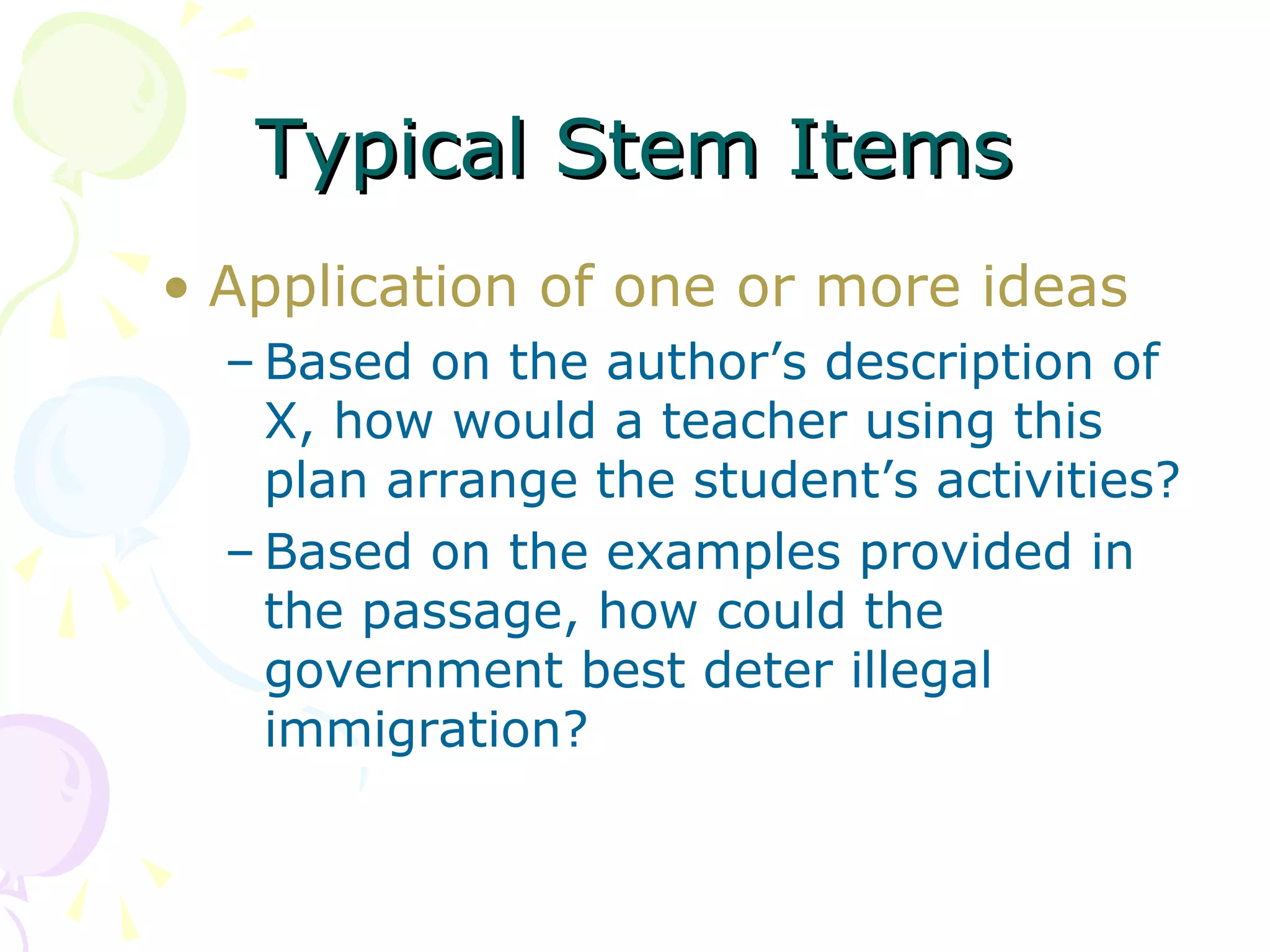 Typical Stem Items
• Application of one or more ideas
  – Based on the author’s description of
    X, how would a teacher using this
    plan arrange the student’s activities?
  – Based on the examples provided in
    the passage, how could the
    government best deter illegal
    immigration?
 
