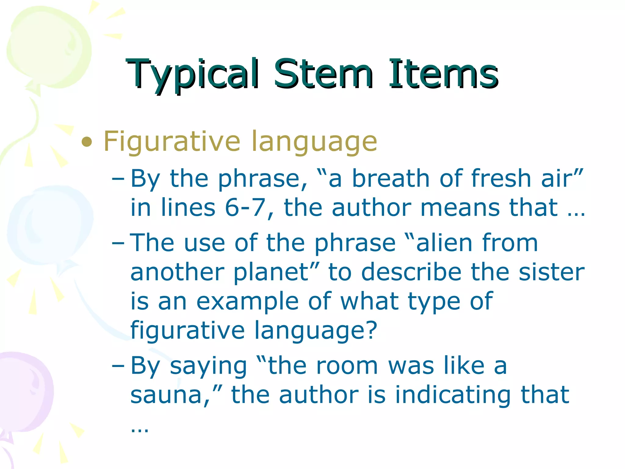 Typical Stem Items
• Figurative language
  – By the phrase, “a breath of fresh air”
    in lines 6-7, the author means that …
  – The use of the phrase “alien from
    another planet” to describe the sister
    is an example of what type of
    figurative language?
  – By saying “the room was like a
    sauna,” the author is indicating that
    …
 