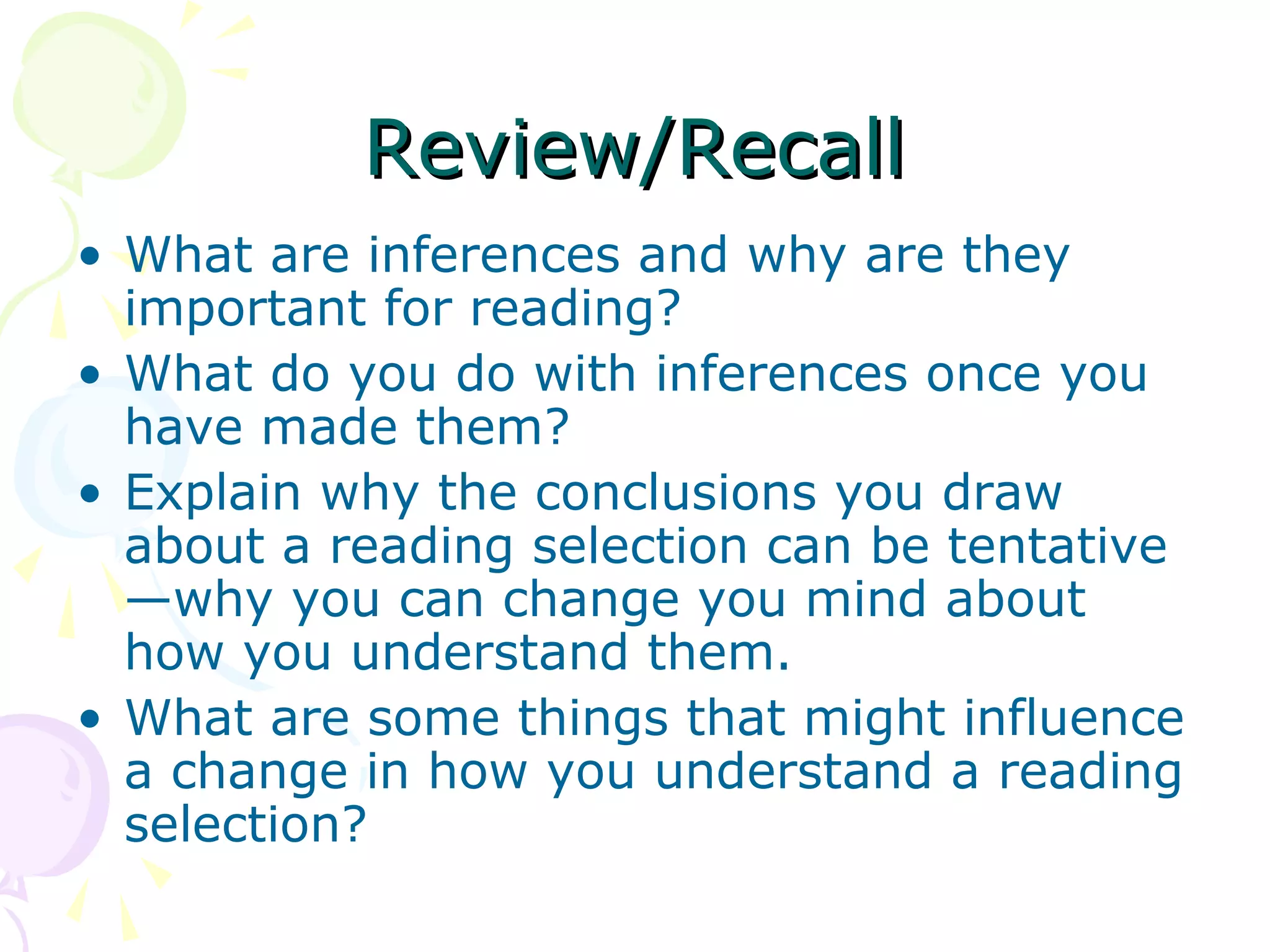 Review/Recall
• What are inferences and why are they
  important for reading?
• What do you do with inferences once you
  have made them?
• Explain why the conclusions you draw
  about a reading selection can be tentative
  —why you can change you mind about
  how you understand them.
• What are some things that might influence
  a change in how you understand a reading
  selection?
 