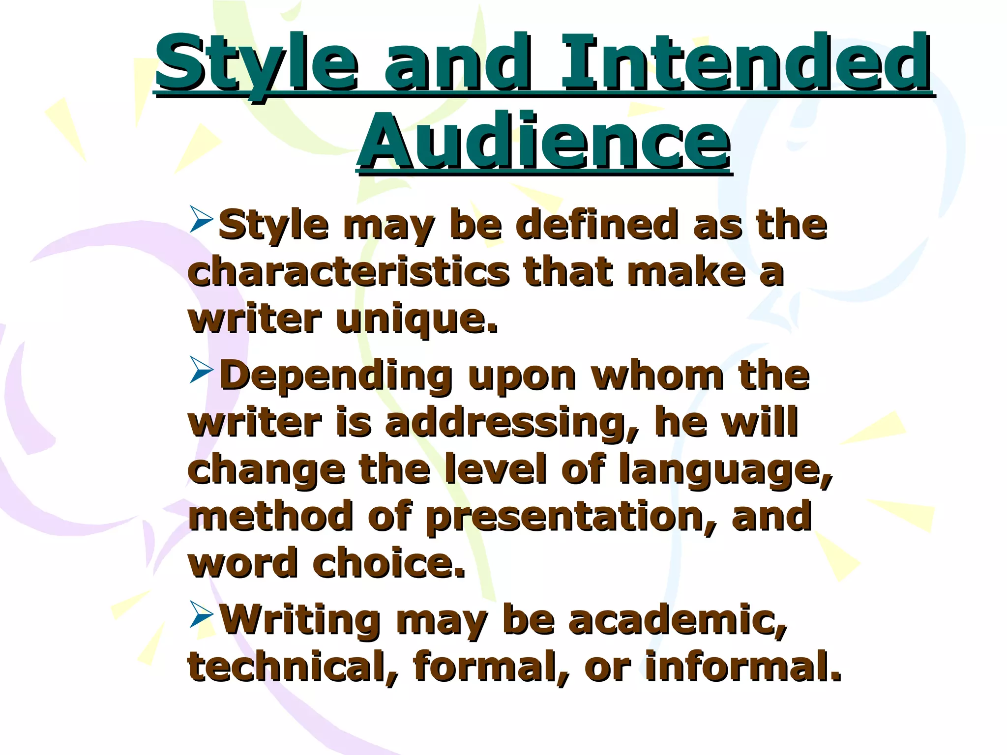 Style and Intended
     Audience
Style may be defined as the
characteristics that make a
writer unique.
Depending upon whom the
writer is addressing, he will
change the level of language,
method of presentation, and
word choice.
Writing may be academic,
technical, formal, or informal.
 