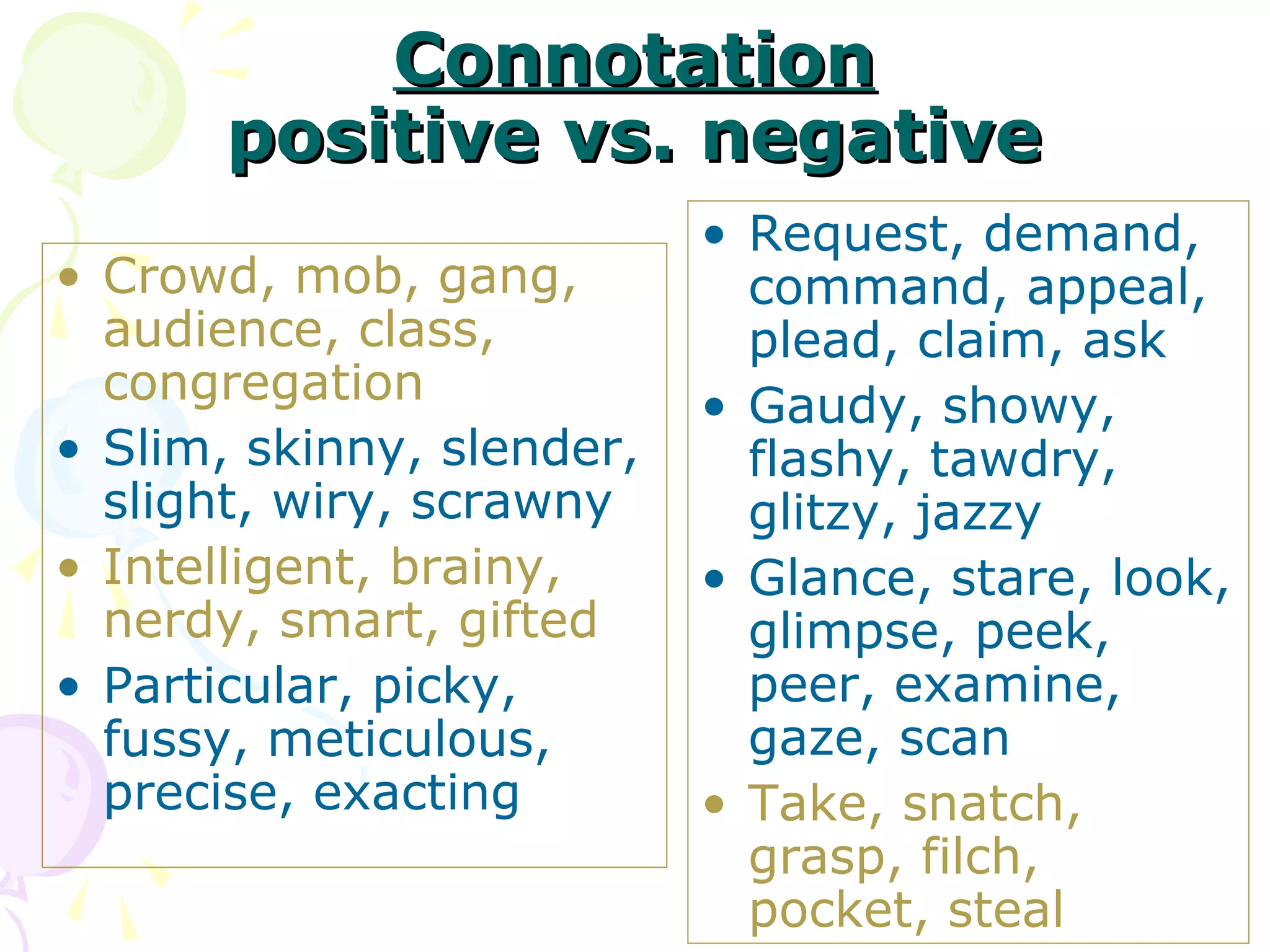 Connotation
       positive vs. negative
                           • Request, demand,
• Crowd, mob, gang,          command, appeal,
  audience, class,           plead, claim, ask
  congregation             • Gaudy, showy,
• Slim, skinny, slender,     flashy, tawdry,
  slight, wiry, scrawny      glitzy, jazzy
• Intelligent, brainy,     • Glance, stare, look,
  nerdy, smart, gifted       glimpse, peek,
• Particular, picky,         peer, examine,
  fussy, meticulous,         gaze, scan
  precise, exacting        • Take, snatch,
                             grasp, filch,
                             pocket, steal
 