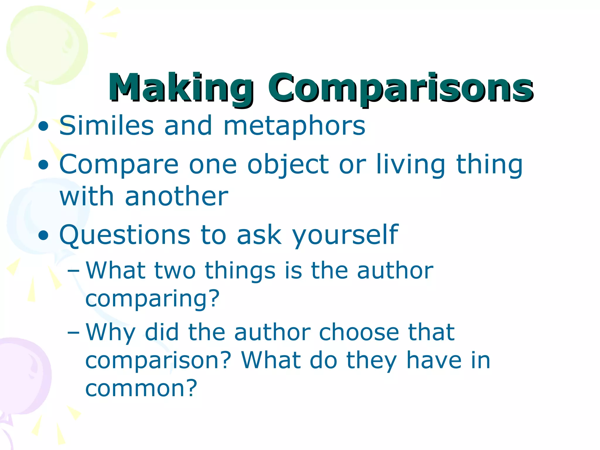 Making Comparisons
• Similes and metaphors
• Compare one object or living thing
  with another
• Questions to ask yourself
  – What two things is the author
    comparing?
  – Why did the author choose that
    comparison? What do they have in
    common?
 