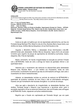 PODER JUDICIÁRIO DO ESTADO DE RONDÔNIA
Porto Velho - Fórum Cível
Av Lauro Sodré, 1728, São João Bosco, 76.803-686
e-mail:
Fl.______
_________________________
Cad.
Documento assinado digitalmente em 29/09/2015 11:04:41 conforme MP nº 2.200-2/2001 de 24/08/2001.
Signatário: INES MOREIRA DA COSTA:1011308
PVH1FAZPU-10 - Número Verificador: 1001.2011.0091.8241.796556 - Validar em www.tjro.jus.br/adoc
Pág. 1 de 12
CONCLUSÃO
Aos 06 dias do mês de Agosto de 2015, faço estes autos conclusos a Juíza de Direito Inês Moreira da Costa.
Eu, _________ Rutinéa Oliveira da Silva - Escrivã(o) Judicial, escrevi conclusos.
Vara: 1ª Vara da Fazenda Pública
Processo: 0009149-48.2011.8.22.0001
Classe : Ação Civil Pública
Requerente: Ministério Público do Estado de Rondônia; Departamento Estadual de Trânsito - DETRAN
Requerido: Fernando Gurgel Barbosa Filho; Roberto Lima da Silva; Rosilene Maria Sousa Costa; Luis
Antônio de Souza; Antônio Marcos Gonçalves; Arcan Distribuidora Ltda ME; Socibra Comercio e
Representação Ltda;
Sentença
Cuida-se de ação civil pública por ato de improbidade administrativa, em face de
Fernando Gurgel Barbosa Filho, Roberto Lima da Silva, Rozilene Maria Souza Costa, Luis
Antônio de Souza, Antônio Marcos Gonçalves e Arcan Distribuidora Ltda.
Segundo o Ministério Público, a demandada Arcan Distribuidora Ltda-ME,
administratada pelo demandado Antônio Marcos Gonçalves, logrou êxito em processo
licitatório para registro de preços de suprimentos de informática (cartuchos, toners,
disquetes, CDs, fitas de impressão).
Relata, entretanto, ter havido irregularidades na execução do contrato firmado
com o DETRAN/RO, tendo em vista a entrega de toners de qualidade inferior e em
quantidade menor.
Assevera que o recebimento dos materiais no almoxarifado pelos demandados
Roberto Lima, Rozilene Maria e Luis Antônio era fraudulento, tendo em vista
certificarem o recebimento de material que não era efetivamente entregue, bem como o
recebimento de toners remanufaturados.
Ademais, os demandandos incluíam no controle de material do DETRAN/RO a
quantidade de produtos constante da nota fiscal e não os efetivamente entregues,
fazendo com que formalmente não houvesse divergência no controle de estoque.
Aduz que após a descoberta da irregularidade, os demandados Rozilene, Luis
Antônio, Fernando Gurgel e Roberto Lima reuniram-se e decidiram obter junto à
sociedade empresária Arcan os materiais (toners) por eles certificados como entregues
ao DETRAN-RO. Porém, repuseram cartuchos remanufaturados.
Registra que a fraude era capitaneada por Fernando Gurgel, que era quem
 