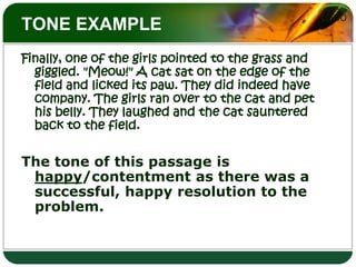 TONE EXAMPLEFinally, one of the girls pointed to the grass and giggled. "Meow!" A cat sat on the edge of the field and licked its paw. They did indeed have company. The girls ran over to the cat and pet his belly. They laughed and the cat sauntered back to the field. The tone of this passage is happy/contentment as there was a successful, happy resolution to the problem.