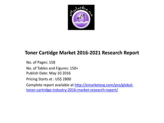 Toner Cartidge Market 2016-2021 Research Report
No. of Pages: 158
No. of Tables and Figures: 150+
Publish Date: May 10 2016
Pricing Starts at : US$ 2800
Complete report available at http://emarketorg.com/pro/global-
toner-cartridge-industry-2016-market-research-report/
 