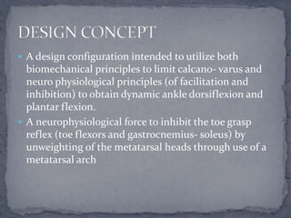  A design configuration intended to utilize both
biomechanical principles to limit calcano- varus and
neuro physiological principles (of facilitation and
inhibition) to obtain dynamic ankle dorsiflexion and
plantar flexion.
 A neurophysiological force to inhibit the toe grasp
reflex (toe flexors and gastrocnemius- soleus) by
unweighting of the metatarsal heads through use of a
metatarsal arch
 