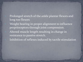 • Prolonged stretch of the ankle plantar flexors and
long toe flexors
• Weight bearing in proper alignment to influence
proprioceptors through joint compression.
• Altered muscle length resulting in change in
resistance to passive stretch.
• Inhibition of reflexes induced by tactile stimulation
 