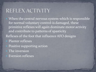  When the central nervous system-which is responsible
for normal voluntary control-is damaged, these
primitive reflexes will again dominate motor activity
and contribute to patterns of spasticity
Reflexes of the foot that influence AFO designs
 Planter reflexes
 Positive supporting action
 The inversion
 Eversion reflexes
 