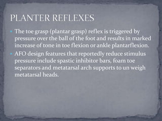  The toe grasp (plantar grasp) reflex is triggered by
pressure over the ball of the foot and results in marked
increase of tone in toe flexion or ankle plantarflexion.
 AFO design features that reportedly reduce stimulus
pressure include spastic inhibitor bars, foam toe
separators and metatarsal arch supports to un weigh
metatarsal heads.
 