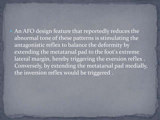  An AFO design feature that reportedly reduces the
abnormal tone of these patterns is stimulating the
antagonistic reflex to balance the deformity by
extending the metatarsal pad to the foot's extreme
lateral margin, hereby triggering the eversion reflex .
Conversely, by extending the metatarsal pad medially,
the inversion reflex would be triggered .
 