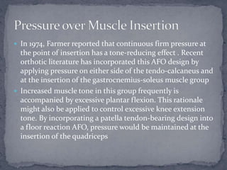 In 1974, Farmer reported that continuous firm pressure at
the point of insertion has a tone-reducing effect . Recent
orthotic literature has incorporated this AFO design by
applying pressure on either side of the tendo-calcaneus and
at the insertion of the gastrocnemius-soleus muscle group
 Increased muscle tone in this group frequently is
accompanied by excessive plantar flexion. This rationale
might also be applied to control excessive knee extension
tone. By incorporating a patella tendon-bearing design into
a floor reaction AFO, pressure would be maintained at the
insertion of the quadriceps
 