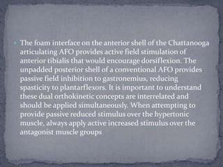  The foam interface on the anterior shell of the Chattanooga
articulating AFO provides active field stimulation of
anterior tibialis that would encourage dorsiflexion. The
unpadded posterior shell of a conventional AFO provides
passive field inhibition to gastronemius, reducing
spasticity to plantarflexors. It is important to understand
these dual orthokinetic concepts are interrelated and
should be applied simultaneously. When attempting to
provide passive reduced stimulus over the hypertonic
muscle, always apply active increased stimulus over the
antagonist muscle groups
 