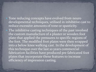  Tone reducing concepts have evolved from neuro
developmental techniques, utilised in inhibitive cast to
reduce excessive amounts of tone or spasticity.
 The inhibitive casting techniques of the past involved
the custom manufacture of a plaster or wooden foot
plate that applied the pressures to specific regions of
the foot. The modified foot plates were then wrapped
into a below knee walking cast. In the development of
this technique over the last 10 years commercial
fabrication facilities have produced pre fabricated foot
plates that incorporate these features to increase
efficiency of impression casting.
 