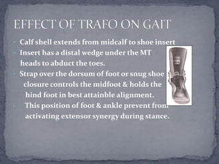 • Calf shell extends from midcalf to shoe insert
• Insert has a distal wedge under the MT
heads to abduct the toes.
• Strap over the dorsum of foot or snug shoe
closure controls the midfoot & holds the
hind foot in best attainble alignment.
• This position of foot & ankle prevent from
activating extensor synergy during stance.
 