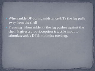  When ankle DF during midstance & TS the leg pulls
away from the shell
 Preswing when ankle PF the leg pushes against the
shell. It gives a proprioception & tactile input to
stimulate ankle DF & minimise toe drag.
 