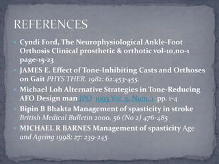  Cyndi Ford, The Neurophysiological Ankle-Foot
Orthosis Clinical prosthetic & orthotic vol-10,no-1
page-15-23
 JAMES E. Effect of Tone-Inhibiting Casts and Orthoses
on Gait PHYS THER. 1982; 62:453-455.
 Michael Loh Alternative Strategies in Tone-Reducing
AFO Design man JPO 1993 Vol. 5, Num. 1 pp. 1-4
 Bipin B Bhakta Management of spasticity in stroke
British Medical Bulletin 2000, 56 (No 2) 476-485
 MICHAEL R BARNES Management of spasticity Age
and Ageing 1998; 27: 239-245
 