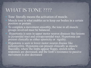  Tone literally means the activation of muscle.
 Muscle tone is what enables us to keep our bodies in a certain
position or posture.
 To complete a movement smoothly, the tone in all muscle
groups involved must be balanced.
 Hypertonia is seen in upper motor neuron diseases like lesions
in pyramidal tract and extrapyramidal tract. Hypertonia can
present clinically as either spasticity or rigidity.
 Hypotonia is seen in lower motor neuron disease like
poliomyelitis. Hypotonia can present clinically as muscle
flaccidity, where the limbs appear floppy, stretch reflex
responses are decreased, and the limb’s resistance to passive
movement is also decreased
 
