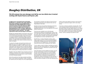 Toyota Tonero case study




Boughey Distribution, UK
This UK customer has seen damage costs fall by over two-thirds since it started
working with Toyota Toneros and Toyota I_Site.



It might not be a household name but Boughey                     The remainder is brought to the trailer by Tonero from the        Toyota I_Site has also helped to promote a more proactive,
Distribution is a vital link in the supply chain that            appropriate warehouses by the individual driver who has           less reactive, maintenance regime, which is also saving
keeps many of Britain’s supermarkets stocked                     responsibility for that trailer.                                  money.
around the clock. With 95,000 pallets in storage
across its two sites in Cheshire and nearly 300                  Boughey has had a long-standing relationship with Toyota          Chris Foster, warehouse operations manager adds, “As well
lorries in its fleet, Boughey is the first choice of             through local dealers but has now consolidated and                as SAS working to keep the load and truck safe our trucks
food manufacturers such as Princes, Typhoo and                   expanded its fleet under a new rental agreement with Toyota       have speed limiters and load weight indicators so our drivers
AB World Foods to store, consolidate and distribute              Material Handling UK.                                             know they are always working within safe parameters. If the
their products to their customers – the major                                                                                      drivers aren’t happy we know we can expect more damage
supermarket chains and local shops we all rely on.               They have tried competitor trucks with hydrostatic                so we were careful to consult before introducing the new
                                                                 transmission but opted for the hydrodynamic Toneros. They         Toneros. I think our damage trend speaks for itself.”
Boughey has expanded rapidly over the last ten years from a      use a wide variety of drivers including agency staff and, with
milk distribution business serving a local farm co-operative     the Tonero, they can just ‘get on and go’, as the controls and
to one of the UK’s key food hauliers. Some of this success       driving experience is familiar. The long distances demanded
can surely be attributed to Boughey’s ability to provide a       by the application also favour hydrodynamic trucks.
consolidation service, as well as simple pallet storage and
delivery. The supermarkets demand deliveries that are as         Paul Brimelow, in charge of Boughey’s vehicles, values
efficient as possible, which means full vehicles with just the   loyalty, support and service. He has rationalised Boughey’s
right mix of goods.                                              outdoor fleet, shedding unnecessary trucks and acquiring
                                                                 new Toneros to a set ‘Boughey spec’. All trucks are now
To achieve this, Boughey will typically load vehicles with       rented and serviced under one agreement with TMHUK.
pallets from up to to ten different suppliers, even to the
extent of building new pallets, in order to get just what the    “To me, uptime is what it’s all about. Everything we’ve got is
supermarket client needs that day at its particular regional     utilised so we have nothing parked-up. I am happiest dealing
distribution centre. Boughey can even re-pack and re-label       directly with the trucks’ manufacturer, and that’s what I get
goods to suit its customers’ specific requirements. Boughey      dealing with TMHUK.”
offers everything from a five-day service down to next-day.
                                                                 Toyota SAS (System of Active Stability) and Toyota I_Site are
Boughey’s main site in Wardle covers 22 hectares and has 15      key parts of the package. In the last 15 months Boughey
warehouses. Operations rely on a fleet of 50 Toyota Tonero       has seen a fall in truck damage costs of over two-thirds,
counterbalance trucks for long-distance outdoor handling         and this is expected to fall further still. This reduction has
and vehicle loading/unloading.                                   been achieved by a combination of measurement and
                                                                 management. Toyota I_Site provides more than just data – a
Most of the warehouses have large canopied marshalling           Toyota consultant works with Boughey to extract the most
areas in which orders are assembled. A trailer is brought to     useful information and apply it to lower their operating costs.
the warehouse that will supply most of the outgoing goods.
 