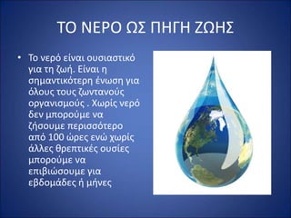 ΤΟ ΝΕΡΟ ΩΣ ΠΗΓΗ ΖΩΗΣ
• Το νερό είναι ουσιαστικό
για τη ζωή. Είναι η
σημαντικότερη ένωση για
όλους τους ζωντανούς
οργανισμούς . Χωρίς νερό
δεν μπορούμε να
ζήσουμε περισσότερο
από 100 ώρες ενώ χωρίς
άλλες θρεπτικές ουσίες
μπορούμε να
επιβιώσουμε για
εβδομάδες ή μήνες
 
