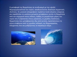 Η μεταφορά της θερμότητας σε συνδυασμό με την υψηλή
θερμοχωρητικότητα του νερού, αποδεικνύονται ιδιαίτερα σημαντικές
ιδιότητες. Οι ωκεανοί απορροφούν τεράστια ποσά ηλιακής ενέργειας
και παράλληλα τα ωκεάνια ρεύματα μεταφέρουν αυτήν τη θερμότητα
από τον ισημερινό στους πόλους. Καθώς το μεγαλύτερο μέρος του
νερού στη Γη βρίσκεται στους ωκεανούς, οι μεγάλες ποσότητες
θερμότητας που μεταφέρονται έξω από αυτούς, προστατεύουν τη
γήινη επιφάνεια από τις μεγάλες αλλαγές της θερμοκρασίας,
ελέγχοντας έτσι και ρυθμίζοντας το παγκόσμιο κλίμα.
 