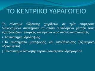 Το σύστημα ύδρευσης χωρίζεται σε τρία επιμέρους
διακεκριμένα συστήματα τα οποία συνδεόμενα μεταξύ τους
εξασφαλίζουν επαρκές και υγιεινό νερό στους καταναλωτές.
1. Το σύστημα υδροληψίας
2.Τα συστήματα μεταφοράς και αποθήκευσης (εξωτερικό
υδραγωγείο)
3. Το σύστημα διανομής νερού (εσωτερικό υδραγωγείο)
 