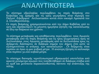Το σύστημα υδροληψίας περιλαμβάνει τις πηγές Βοϊράνης στο
Κεφαλάρι της Δράμας και τις τρεις γεωτρήσεις στην περιοχή του
Παλιού -Εφεδρικoύ Αντλιοστασίου κοντά στον οικισμό Αμισιανά του
Δ. Ελευθερούπολης.
Οι πηγές Βοϊράνης χρησιμοποιούνται από τον Δήμο Καβάλας από το
1973 και εξασφαλίζουν τη μέγιστη ημερήσια ζήτηση της κατανάλωσης
σε όλη την διάρκεια του χρόνου.
Το σύστημα μεταφοράς και αποθήκευσης περιλαμβάνει τους Αγωγούς
μεταφοράς από τΙς πηγές Βοϊράνης και τις τρεις γεωμετρήσεις προς τα
Αντλιοστάσια ,τους Αγωγούς μεταφοράς από τα Αντλιοστάσια προς τις
Δεξαμενές διάσπαρτες σε διάφορα σημεία του Δήμου έτσι ώστε να
εξυπηρετούνται οι ανάγκες των καταναλωτών . Οι δεξαμενές είναι
περίπου σε όγκο 15.900 κυβικά μέτρα . Η ανώτερη ζήτηση το καλοκαίρι
είναι περίπου 32.000 κυβικά μέτρα.
Το σύστημα διανομής νερού(εσωτερικό υδραγωγείο) αποτελείται από
αρκετά χιλιόμετρα αγωγών που τοποθετήθηκαν σε διάφορα στάδια από
το 1928 και μετέπειτα παρακολουθώντας πάντοτε την ανάπτυξης της
πόλης.
 
