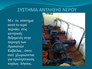 ΣΥΣΤΗΜΑ ΑΝΤΛΗΣΗΣ ΝΕΡΟΥ
Μ ε το σύστημα
αυτό το νερό
περνάει στις
κεντρικές
δεξαμενές στην
περιοχή των
Αμισιανών
Καβάλας , όπου
εκεί χλωριώνεται
για προληπτικούς
κυρίως λόγους.
 