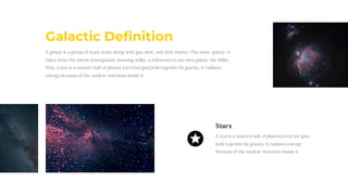 A galaxy is a group of many stars, along with gas, dust, and dark matter. The name 'galaxy' is
taken from the Greek word galaxia meaning milky, a reference to our own galaxy, the Milky
Way. A star is a massive ball of plasma (veryhot gas) held together by gravity. It radiates
energy because of the nuclear reactions inside it
Galactic Definition
Stars
A staris a massive ball of plasma (very hot gas)
held togetherby gravity. It radiates energy
because of the nuclear reactions inside it
 
