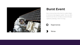 Burst Event
Burst events are those where there is a sudden change
in the heavens that disappears quickly. These are called
bursts because they are normally associated with large
explosions producing a "burst" of energy.
Supernovas
Novas
 