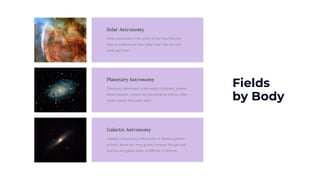Fields
by Body
Solar Astronomy
Solar astronomy is the study of the Sun that can
help us understand how other stars like the sun
work and form.
Planetary Astronomy
Planetary Astronomy is the study of planets, moons,
dwarf planets, comets and asteroids as well as other
small objects that orbit stars.
Galactic Astronomy
Galactic Astronomy is the study of distant galaxies
to learn about our own galaxy, because the gas and
stars in our galaxy make it difficult to observe.
 
