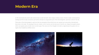 Modern Era
In 1931, Karl Jansky discovered radio emission from outside the Earth when trying to isolate a source of noise in radio communications,
marking the birth of radio astronomy and the first attempts at using another part of the electromagnetic spectrum to observe the sky.
Those parts of the electromagnetic spectrum that the atmosphere did not block were now opened up to astronomy, allowing more
discoveries to be made. The opening of this new window on the Universe saw the discovery of entirely new things, for example pulsars,
which sent regular pulses of radio waves out into space. The waves were first thought to be alien in origin because the pulses were so
regular that it implied an artificial source.
 